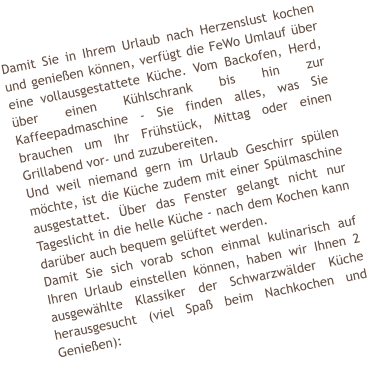 Damit Sie in Ihrem Urlaub nach Herzenslust kochen und genie�en k�nnen, verf�gt die FeWo Umlauf �ber eine vollausgestattete K�che. Vom Backofen, Herd, �ber einen K�hlschrank bis hin zur Kaffeepadmaschine - Sie finden alles, was Sie brauchen um Ihr Fr�hst�ck, Mittag oder einen Grillabend vor- und zuzubereiten.  Und weil niemand gern im Urlaub Geschirr sp�len m�chte, ist die K�che zudem mit einer Sp�lmaschine ausgestattet. �ber das Fenster gelangt nicht nur Tageslicht in die helle K�che - nach dem Kochen kann dar�ber auch bequem gel�ftet werden. Damit Sie sich vorab schon einmal kulinarisch auf Ihren Urlaub einstellen k�nnen, haben wir Ihnen 2 ausgew�hlte Klassiker der Schwarzw�lder K�che herausgesucht (viel Spa� beim Nachkochen und Genie�en):