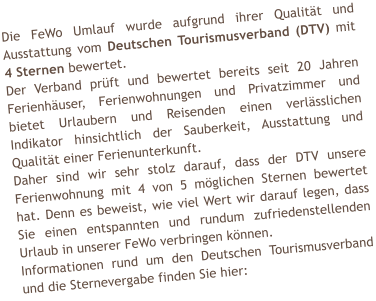 Die FeWo Umlauf wurde aufgrund ihrer Qualit�t und Ausstattung vom Deutschen Tourismusverband (DTV) mit 4 Sternen bewertet. Der Verband pr�ft und bewertet bereits seit 20 Jahren Ferienh�user, Ferienwohnungen und Privatzimmer und bietet Urlaubern und Reisenden einen verl�sslichen Indikator hinsichtlich der Sauberkeit, Ausstattung und Qualit�t einer Ferienunterkunft. Daher sind wir sehr stolz darauf, dass der DTV unsere Ferienwohnung mit 4 von 5 m�glichen Sternen bewertet hat. Denn es beweist, wie viel Wert wir darauf legen, dass Sie einen entspannten und rundum zufriedenstellenden Urlaub in unserer FeWo verbringen k�nnen. Informationen rund um den Deutschen Tourismusverband und die Sternevergabe finden Sie hier:
