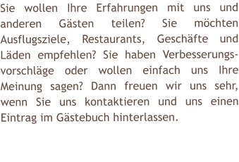 Sie wollen Ihre Erfahrungen mit uns und anderen G�sten teilen? Sie m�chten Ausflugsziele, Restaurants, Gesch�fte und L�den empfehlen? Sie haben Verbesserungs-vorschl�ge oder wollen einfach uns Ihre Meinung sagen? Dann freuen wir uns sehr, wenn Sie uns kontaktieren und uns einen Eintrag im G�stebuch hinterlassen.