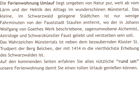 Die Ferienwohnung Umlauf liegt umgeben von Natur pur, weit ab vom L�rm und der Hektik des Alltags im wundersch�nen M�nstertal. Das kleine, im Schwarzwald gelegene St�dtchen ist nur wenige Fahrminuten von der Fauststadt Staufen entfernt, wo der in Johann Wolfgang von Goethes Werk beschriebene, sagenumwobene Alchemist, Astrologe und Schwarzk�nstler Faust gelebt und verstorben sein soll. Das Wahrzeichen M�nstertals ist neben dem bezaubernden Kloster St. Trudpert der Berg Belchen, der mit 1414 m die vierth�chste Erhebung des Schwarzwaldes ist.  Auf den kommenden Seiten erfahren Sie alles n�tzliche �rund um� unsere Ferienwohnung damit Sie einen tollen Urlaub genie�en k�nnen.