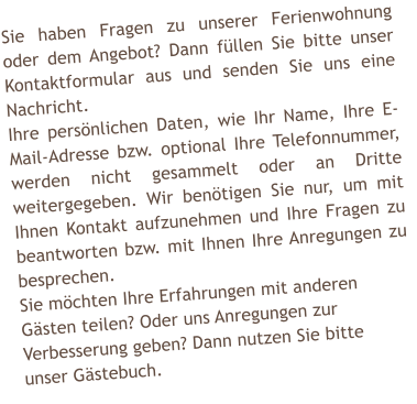 Sie haben Fragen zu unserer Ferienwohnung oder dem Angebot? Dann f�llen Sie bitte unser Kontaktformular aus und senden Sie uns eine Nachricht. Ihre pers�nlichen Daten, wie Ihr Name, Ihre E-Mail-Adresse bzw. optional Ihre Telefonnummer, werden nicht gesammelt oder an Dritte weitergegeben. Wir ben�tigen Sie nur, um mit Ihnen Kontakt aufzunehmen und Ihre Fragen zu beantworten bzw. mit Ihnen Ihre Anregungen zu besprechen. Sie m�chten Ihre Erfahrungen mit anderen  G�sten teilen? Oder uns Anregungen zur  Verbesserung geben? Dann nutzen Sie bitte  unser G�stebuch.