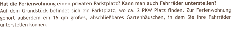 Hat die Ferienwohnung einen privaten Parktplatz? Kann man auch Fahrr�der unterstellen? Auf dem Grundst�ck befindet sich ein Parktplatz, wo ca. 2 PKW Platz finden. Zur Ferienwohnung geh�rt au�erdem ein 16 qm gro�es, abschlie�bares Gartenh�uschen, in dem Sie Ihre Fahrr�der unterstellen k�nnen.