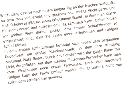 Wir finden, dass es nach einem langen Tag an der frischen Waldluft, an dem man viel erlebt und gesehen hat, nichts Wichtigeres und auch Sch�neres gibt als einen erholsamen Schlaf, in dem man Kr�fte f�r einen neuen und aufregenden Tag sammeln kann. Daher haben wir gro�en Wert darauf gelegt, dass unsere Schlafzimmer so eingerichtet sind, dass Sie Ihnen einen erholsamen und ruhigen Schlaf bieten.  In dem gro�en Schlafzimmer befindet sich neben dem bequemen Doppelbett ein gro�er Kleiderschrank, in dem Ihre Kleidung bestimmt Platz findet. Durch das Fenster wird der ganze Raum mit Licht durchflutet. Auf dem kleinen Flatscreen-Fernseher kann man vorm Einschlafen noch etwas Fernsehen. Dank der besonders ruhigen Lage der FeWo Umlauf werden Sie garantiert nicht von st�rendem Stra�enl�rm geweckt.