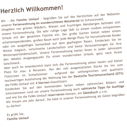 Herzlich Willkommen!  Wir - die Familie Umlauf - begr��en Sie auf das Herzlichste auf der Webseite unserer Ferienwohnung im wundersch�nen M�nstertal im Schwarzwald. Umgeben von gr�nen W�ldern, Wiesen und fruchtigen Weinbergen befindet sich unsere Ferienwohnung. Die sehr ruhige Lage l�dt zu einem rundum entspannten Urlaub mit der gesamten Familie ein. Der gro�e Garten bietet neben einem schattenspendenden, gro�en Baum auch jede Menge Platz f�r herumtollende Kinder oder ein ausgiebiges Sonnenbad auf dem gepflegten Rasen. Entdecken Sie im Winter magisch, verschneite Landschaften und beste Voraussetzungen f�r Ihre Wintersportleidenschaft. Unsere Ferienwohnung bietet Ihnen in jeder Jahreszeit den idealen Ausgangspunkt f�r einen wundervollen Urlaub, ganz nach Ihrem Geschmack. Aber auch im Innenbereich kann sich die Ferienwohnung sehen lassen und bietet Platz f�r max. 6 Personen. Von der voll ausgestatteten K�che bis hin zum Flatscreen im Schlafzimmer - aufgrund der umfangreichen und qualitativ hochwertigen Ausstattung der Wohnung hat der Deutsche Tourismusverband (DTV) die FeWo Umlauf mit 4 Sternen klassifiziert. Entdecken Sie auf den kommenden Seiten neben zahlreichen Bildern und Informationen rund um unsere Ferienwohnung auch zahlreiche Tipps f�r Ausfl�ge und wie Sie die FeWo Umlauf reservieren k�nnen, ein G�stebuch u.v.m. Wir freuen uns sehr darauf, Sie bald in unserer Ferienwohnung als G�ste begr��en zu d�rfen!  Es gr��t Sie, Familie Umlauf