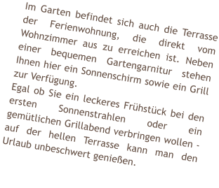 Im Garten befindet sich auch die Terrasse der Ferienwohnung, die direkt vom Wohnzimmer aus zu erreichen ist. Neben einer bequemen Gartengarnitur stehen Ihnen hier ein Sonnenschirm sowie ein Grill zur Verf�gung. Egal ob Sie ein leckeres Fr�hst�ck bei den ersten Sonnenstrahlen oder ein gem�tlichen Grillabend verbringen wollen - auf der hellen Terrasse kann man den Urlaub unbeschwert genie�en.