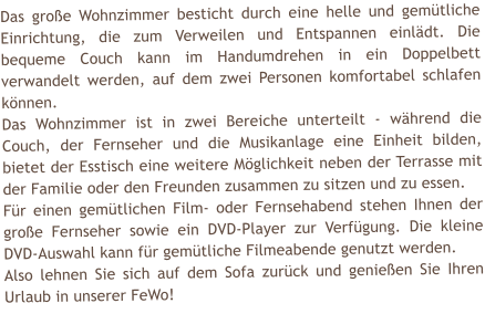 Das gro�e Wohnzimmer besticht durch eine helle und gem�tliche Einrichtung, die zum Verweilen und Entspannen einl�dt. Die bequeme Couch kann im Handumdrehen in ein Doppelbett verwandelt werden, auf dem zwei Personen komfortabel schlafen k�nnen. Das Wohnzimmer ist in zwei Bereiche unterteilt - w�hrend die Couch, der Fernseher und die Musikanlage eine Einheit bilden, bietet der Esstisch eine weitere M�glichkeit neben der Terrasse mit der Familie oder den Freunden zusammen zu sitzen und zu essen.  F�r einen gem�tlichen Film- oder Fernsehabend stehen Ihnen der gro�e Fernseher sowie ein DVD-Player zur Verf�gung. Die kleine DVD-Auswahl kann f�r gem�tliche Filmeabende genutzt werden. Also lehnen Sie sich auf dem Sofa zur�ck und genie�en Sie Ihren Urlaub in unserer FeWo!