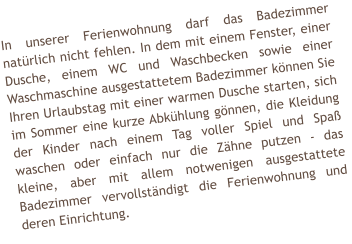 In unserer Ferienwohnung darf das Badezimmer nat�rlich nicht fehlen. In dem mit einem Fenster, einer Dusche, einem WC und Waschbecken sowie einer Waschmaschine ausgestattetem Badezimmer k�nnen Sie Ihren Urlaubstag mit einer warmen Dusche starten, sich im Sommer eine kurze Abk�hlung g�nnen, die Kleidung der Kinder nach einem Tag voller Spiel und Spa� waschen oder einfach nur die Z�hne putzen - das kleine, aber mit allem notwenigen ausgestattete Badezimmer vervollst�ndigt die Ferienwohnung und deren Einrichtung.