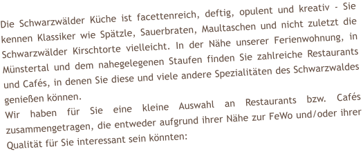 Die Schwarzw�lder K�che ist facettenreich, deftig, opulent und kreativ - Sie kennen Klassiker wie Sp�tzle, Sauerbraten, Maultaschen und nicht zuletzt die Schwarzw�lder Kirschtorte vielleicht. In der N�he unserer Ferienwohnung, in M�nstertal und dem nahegelegenen Staufen finden Sie zahlreiche Restaurants und Caf�s, in denen Sie diese und viele andere Spezialit�ten des Schwarzwaldes genie�en k�nnen. Wir haben f�r Sie eine kleine Auswahl an Restaurants bzw. Caf�s zusammengetragen, die entweder aufgrund ihrer N�he zur FeWo und/oder ihrer Qualit�t f�r Sie interessant sein k�nnten: