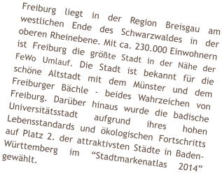 Freiburg liegt in der Region Breisgau am westlichen Ende des Schwarzwaldes in der oberen Rheinebene. Mit ca. 230.000 Einwohnern ist Freiburg die gr��te Stadt in der N�he der FeWo Umlauf. Die Stadt ist bekannt f�r die sch�ne Altstadt mit dem M�nster und dem Freiburger B�chle - beides Wahrzeichen von Freiburg. Dar�ber hinaus wurde die badische Universit�tsstadt aufgrund ihres hohen Lebensstandards und �kologischen Fortschritts auf Platz 2. der attraktivsten St�dte in Baden-W�rttemberg im �Stadtmarkenatlas 2014� gew�hlt.