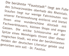 Die ber�hmte �Fauststadt� liegt am Fu�e des Schwarzwaldes oberhalb des Rheintals. Staufen liegt nur wenige Fahrminuten von unserer Ferienwohnung entfernt und bietet Ihnen eine wundersch�ne Altstadt mit Fachwerkh�usern, kleinen Shops und engen Gassen. Die antike Schlossruine auf der Spitze eines Weinh�gels thront �ber dieser magischen Stadt, wo eine der ber�hmtesten Helden der deutschen Literatur gelebt und gestorben sein soll - Dr. Faustus.