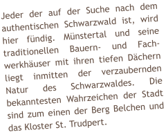 Jeder der auf der Suche nach dem authentischen Schwarzwald ist, wird hier f�ndig. M�nstertal und seine traditionellen Bauern- und Fach-werkh�user mit ihren tiefen D�chern liegt inmitten der verzaubernden Natur des Schwarzwaldes. Die bekanntesten Wahrzeichen der Stadt sind zum einen der Berg Belchen und das Kloster St. Trudpert.
