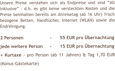 Unsere Preise verstehen sich als Endpreise und sind �All Inklusive� - d.h. es gibt keine versteckten Kosten und die Preise beinhalten bereits am Anreisetag (ab 16 Uhr) frisch bezogene Betten, Handt�cher, Internet (WLAN) sowie die Endreinigung.  2 Personen			-	55 EUR pro �bernachtung jede weitere Person	-	15 EUR pro �bernachtung + Kurtaxe - pro Person (ab 11 Jahren) & Tag 1,70 EUR (Konus-G�stekarte)