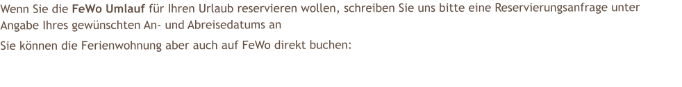 Wenn Sie die FeWo Umlauf f�r Ihren Urlaub reservieren wollen, schreiben Sie uns bitte eine Reservierungsanfrage unter Angabe Ihres gew�nschten An- und Abreisedatums an  Sie k�nnen die Ferienwohnung aber auch auf FeWo direkt buchen: