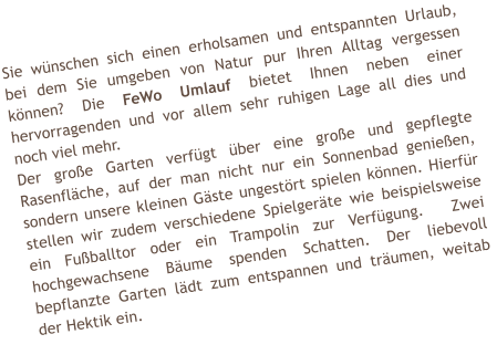 Sie w�nschen sich einen erholsamen und entspannten Urlaub, bei dem Sie umgeben von Natur pur Ihren Alltag vergessen k�nnen? Die FeWo Umlauf bietet Ihnen neben einer hervorragenden und vor allem sehr ruhigen Lage all dies und noch viel mehr. Der gro�e Garten verf�gt �ber eine gro�e und gepflegte Rasenfl�che, auf der man nicht nur ein Sonnenbad genie�en, sondern unsere kleinen G�ste ungest�rt spielen k�nnen. Hierf�r stellen wir zudem verschiedene Spielger�te wie beispielsweise ein Fu�balltor oder ein Trampolin zur Verf�gung.  Zwei hochgewachsene B�ume spenden Schatten. Der liebevoll bepflanzte Garten l�dt zum entspannen und tr�umen, weitab der Hektik ein.